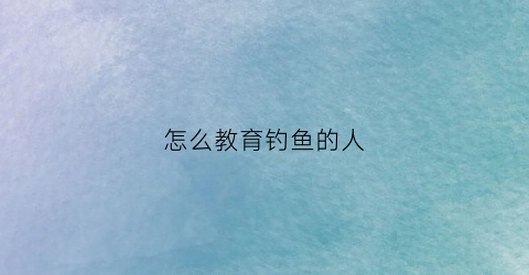 怎么教育钓鱼的人(教人钓鱼不如教人钓鱼的方法)