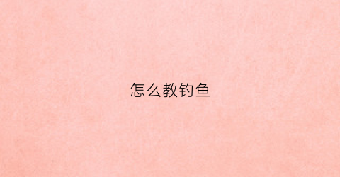 怎么教钓鱼(教学钓鱼技巧)