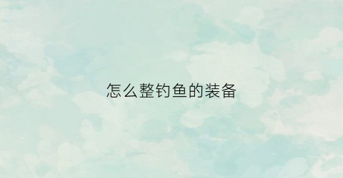 怎么整钓鱼的装备(钓鱼装备越来越多怎么精简)