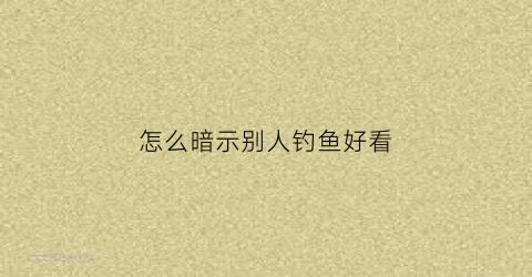 怎么暗示别人钓鱼好看(怎么幽默的说钓鱼)