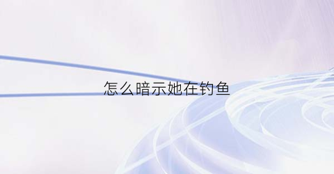 怎么暗示她在钓鱼(怎么暗示她在钓鱼呢)