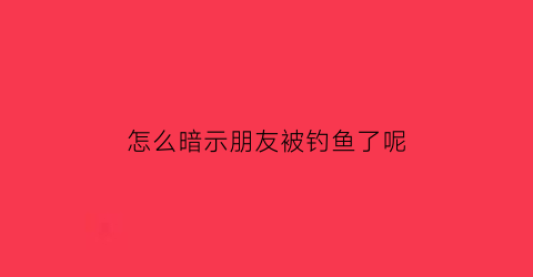 怎么暗示朋友被钓鱼了呢(如何暗示朋友)