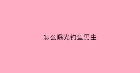 怎么曝光钓鱼男生(怎么曝光钓鱼男生的照片)