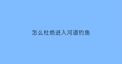 怎么杜绝进入河道钓鱼(如何避免钓鱼执法)