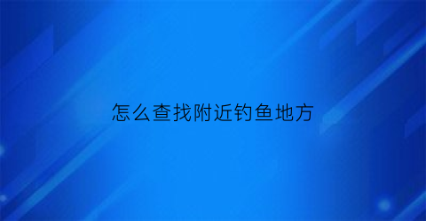 怎么查找附近钓鱼地方(如何查找附近钓点)