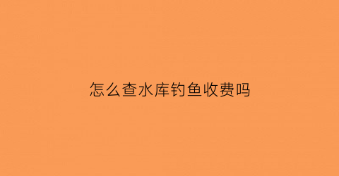 “怎么查水库钓鱼收费吗(怎样查询水库放水停水的时间)