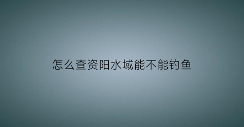 “怎么查资阳水域能不能钓鱼(资阳钓鱼地方)