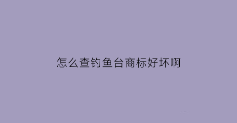 怎么查钓鱼台商标好坏啊(怎么查钓鱼台商标好坏啊视频)