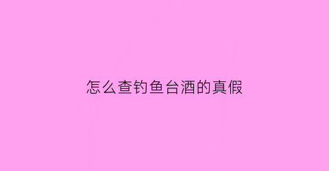“怎么查钓鱼台酒的真假(怎么查钓鱼台酒的真假鉴定)