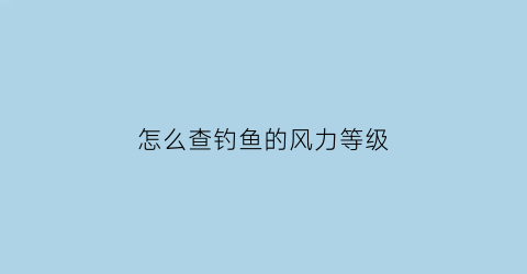 “怎么查钓鱼的风力等级(怎么查钓鱼的风力等级呢)