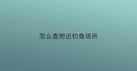 怎么查附近钓鱼场所(怎么查附近钓鱼场所地址)