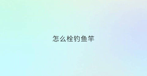 怎么栓钓鱼竿(钓鱼竿怎么栓鱼线)