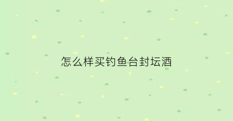 怎么样买钓鱼台封坛酒(钓鱼台酒馆藏封坛酒)