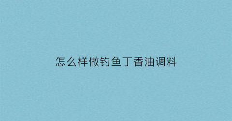 怎么样做钓鱼丁香油调料(怎么样做钓鱼丁香油调料视频)