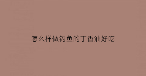 怎么样做钓鱼的丁香油好吃(钓鱼丁香油的制作方法)