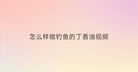 怎么样做钓鱼的丁香油视频(怎么样做钓鱼的丁香油视频教程)
