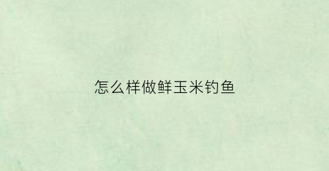 “怎么样做鲜玉米钓鱼(野钓鲜玉米怎么用上鱼快)