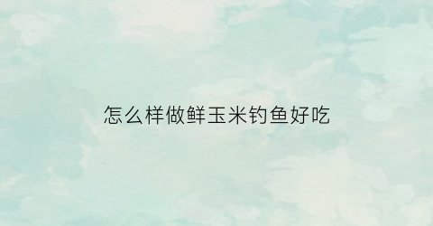 “怎么样做鲜玉米钓鱼好吃(鲜玉米怎么做钓鱼饵料)