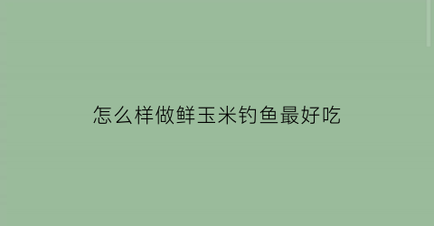 怎么样做鲜玉米钓鱼最好吃(怎么样做鲜玉米钓鱼最好吃视频)