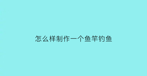 “怎么样制作一个鱼竿钓鱼(如何制作一个钓鱼竿)