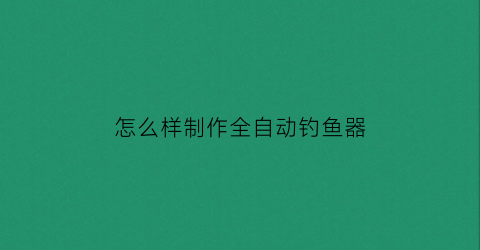 “怎么样制作全自动钓鱼器(怎么样制作全自动钓鱼器视频)