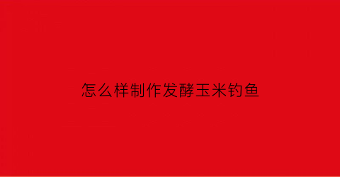 怎么样制作发酵玉米钓鱼(怎么样制作发酵玉米钓鱼饵)