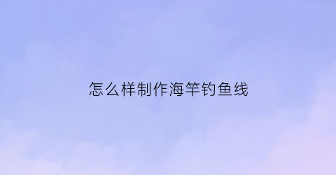 “怎么样制作海竿钓鱼线(海竿制作过程视频教程)