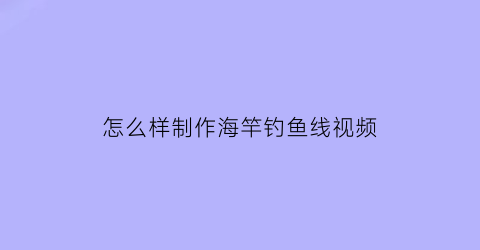 “怎么样制作海竿钓鱼线视频(海钓竿线怎么组装视频)