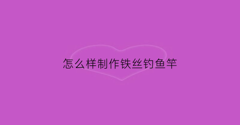 怎么样制作铁丝钓鱼竿(怎么样制作铁丝钓鱼竿呢)