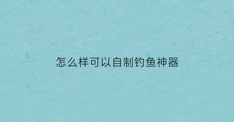 怎么样可以自制钓鱼神器(如何自制钓鱼神器)