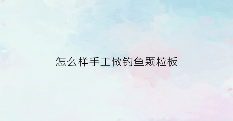 怎么样手工做钓鱼颗粒板(怎么样手工做钓鱼颗粒板视频)
