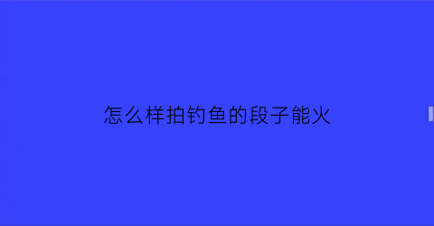 怎么样拍钓鱼的段子能火