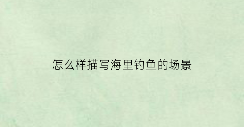 怎么样描写海里钓鱼的场景(赞美在大海钓鱼的句子)