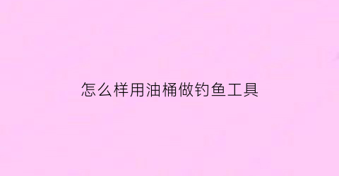 怎么样用油桶做钓鱼工具(怎么样用油桶做钓鱼工具呢)