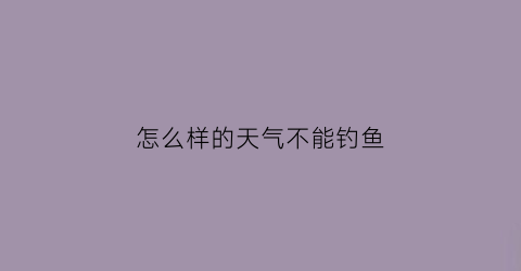 “怎么样的天气不能钓鱼(什么天气适合钓鱼什么天气不适合钓鱼)