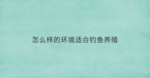 怎么样的环境适合钓鱼养殖(怎么样的环境适合钓鱼养殖呢)