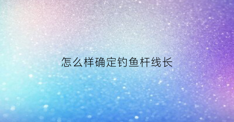 怎么样确定钓鱼杆线长(钓鱼杆长和线长)