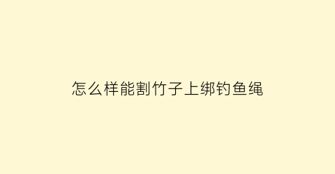 “怎么样能割竹子上绑钓鱼绳(怎么样能割竹子上绑钓鱼绳子呢)