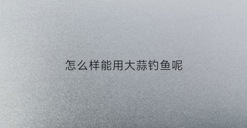 “怎么样能用大蒜钓鱼呢(怎么用大蒜钓鱼效果好)