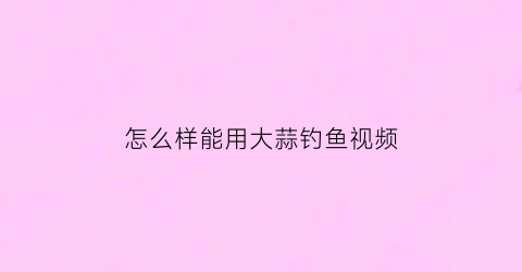 “怎么样能用大蒜钓鱼视频(用大蒜钓鱼的方法)