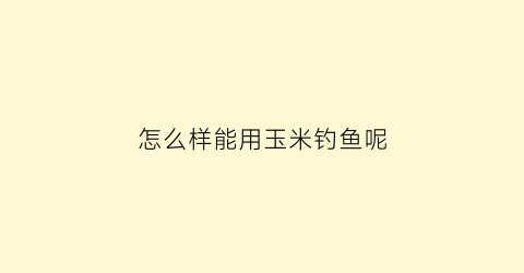 怎么样能用玉米钓鱼呢(如何用玉米钓鱼)