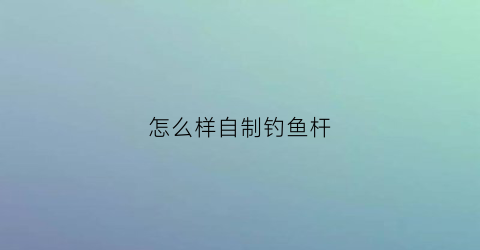 “怎么样自制钓鱼杆(怎样自制钓鱼竿)