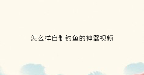 怎么样自制钓鱼的神器视频(如何自制钓鱼神器)