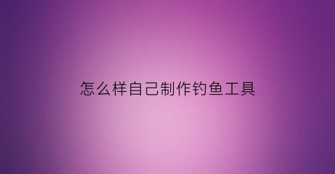 “怎么样自己制作钓鱼工具(怎么样自己制作钓鱼工具呢)
