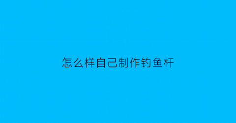 “怎么样自己制作钓鱼杆(如何自己制作钓鱼竿)