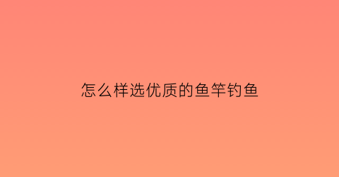 怎么样选优质的鱼竿钓鱼(怎样挑选鱼竿钓鱼入门基本知识)