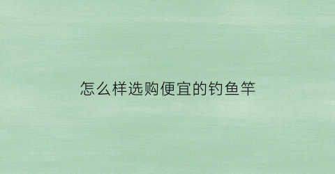 怎么样选购便宜的钓鱼竿(便宜好用的鱼竿推荐)