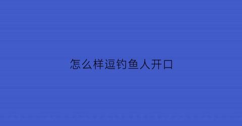 “怎么样逗钓鱼人开口(如何逗钓大鱼)