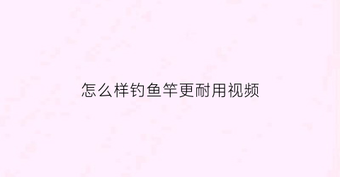 “怎么样钓鱼竿更耐用视频(怎么样钓鱼竿更耐用视频讲解)