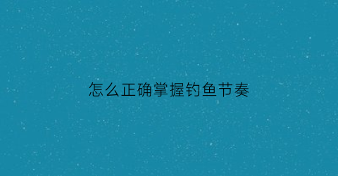 怎么正确掌握钓鱼节奏(怎么正确掌握钓鱼节奏呢)